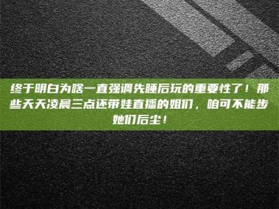 宜春终于明白为啥一直强调先睡后玩的重要性了！那些天天凌晨三点还带娃直播的姐们，咱可不能步她们后尘！