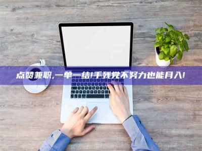 宜春点赞兼职,一单一结!手残党不努力也能月入!